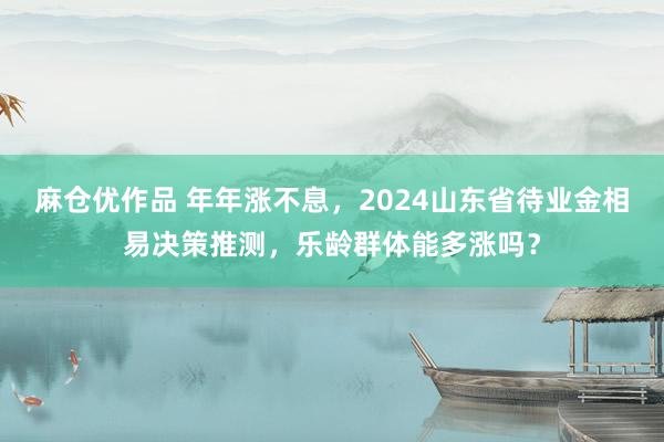 麻仓优作品 年年涨不息，2024山东省待业金相易决策推测，乐龄群体能多涨吗？