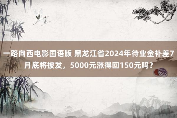 一路向西电影国语版 黑龙江省2024年待业金补差7月底将披发，5000元涨得回150元吗？