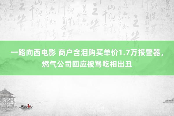 一路向西电影 商户含泪购买单价1.7万报警器，燃气公司回应被骂吃相出丑