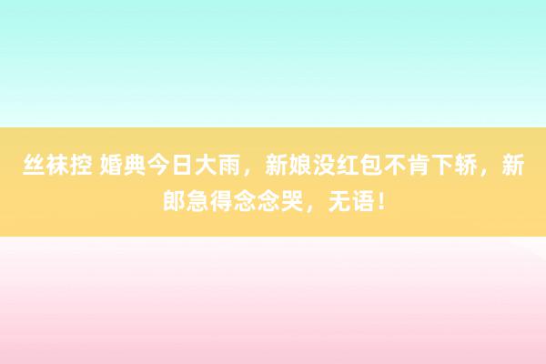 丝袜控 婚典今日大雨，新娘没红包不肯下轿，新郎急得念念哭，无语！