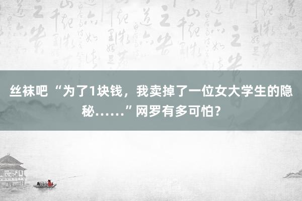 丝袜吧 “为了1块钱，我卖掉了一位女大学生的隐秘……”网罗有多可怕？