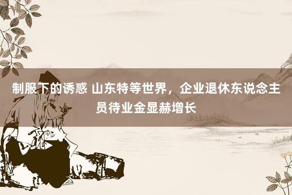 制服下的诱惑 山东特等世界，企业退休东说念主员待业金显赫增长