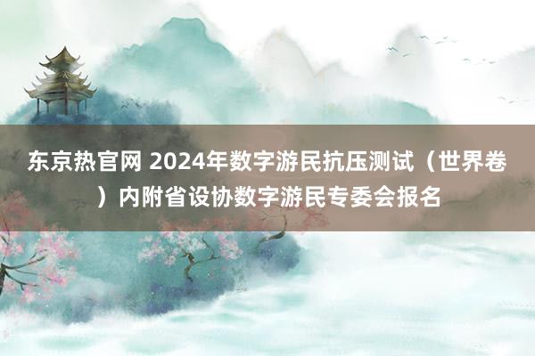 东京热官网 2024年数字游民抗压测试（世界卷）内附省设协数字游民专委会报名