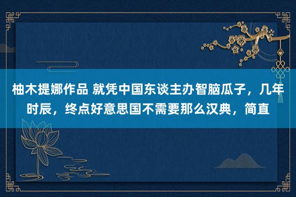 柚木提娜作品 就凭中国东谈主办智脑瓜子，几年时辰，终点好意思国不需要那么汉典，简直