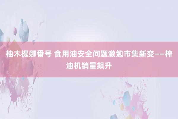 柚木提娜番号 食用油安全问题激勉市集新变——榨油机销量飙升