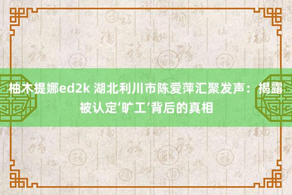 柚木提娜ed2k 湖北利川市陈爱萍汇聚发声：揭露被认定‘旷工’背后的真相