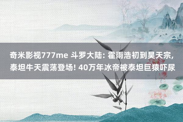 奇米影视777me 斗罗大陆: 霍雨浩初到昊天宗, 泰坦牛天震荡登场! 40万年冰帝被泰坦巨猿吓尿