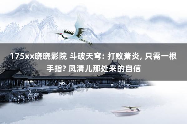 175xx晓晓影院 斗破天穹: 打败萧炎, 只需一根手指? 凤清儿那处来的自信