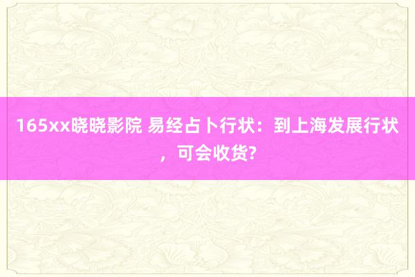 165xx晓晓影院 易经占卜行状：到上海发展行状，可会收货?