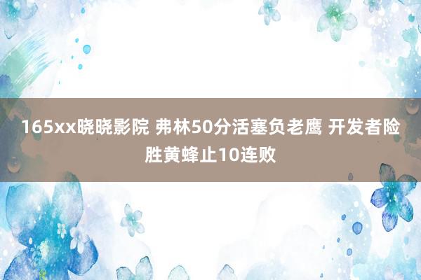 165xx晓晓影院 弗林50分活塞负老鹰 开发者险胜黄蜂止10连败