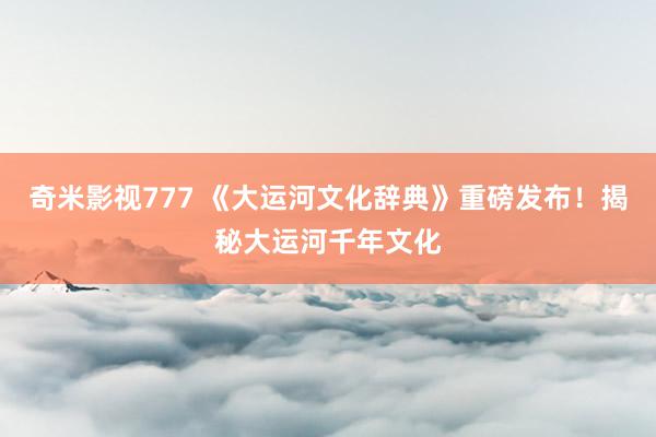 奇米影视777 《大运河文化辞典》重磅发布！揭秘大运河千年文化