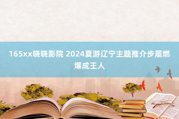 165xx晓晓影院 2024夏游辽宁主题推介步履燃爆成王人