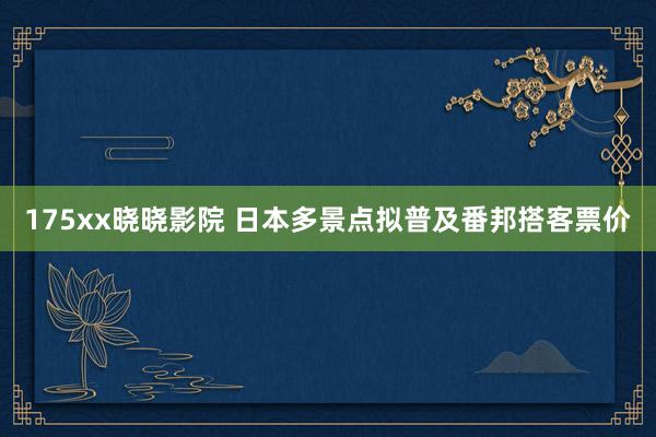 175xx晓晓影院 日本多景点拟普及番邦搭客票价