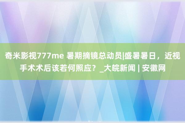 奇米影视777me 暑期摘镜总动员|盛暑暑日，近视手术术后该若何照应？_大皖新闻 | 安徽网