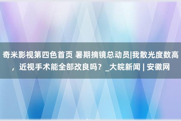 奇米影视第四色首页 暑期摘镜总动员|我散光度数高，近视手术能全部改良吗？_大皖新闻 | 安徽网