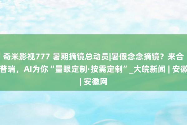 奇米影视777 暑期摘镜总动员|暑假念念摘镜？来合肥普瑞，AI为你“量眼定制·按需定制”_大皖新闻 | 安徽网