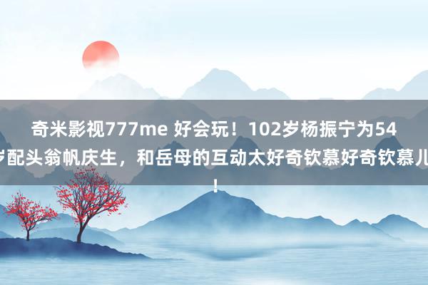 奇米影视777me 好会玩！102岁杨振宁为54岁配头翁帆庆生，和岳母的互动太好奇钦慕好奇钦慕儿！