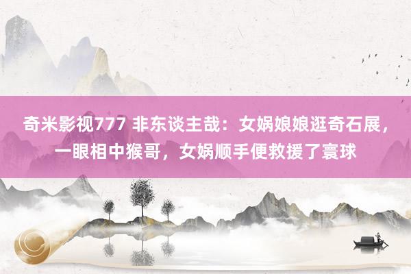 奇米影视777 非东谈主哉：女娲娘娘逛奇石展，一眼相中猴哥，女娲顺手便救援了寰球