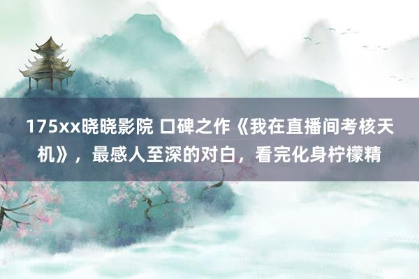 175xx晓晓影院 口碑之作《我在直播间考核天机》，最感人至深的对白，看完化身柠檬精