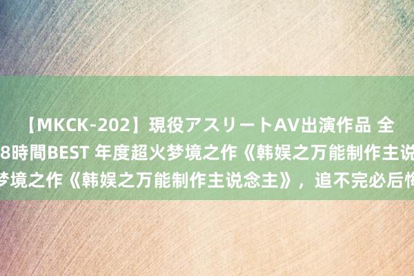 【MKCK-202】現役アスリートAV出演作品 全8TITLE全コーナー入り8時間BEST 年度超火梦境之作《韩娱之万能制作主说念主》，追不完必后悔