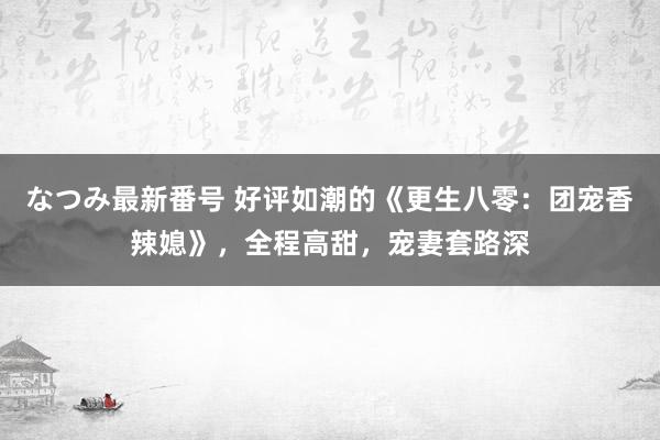 なつみ最新番号 好评如潮的《更生八零：团宠香辣媳》，全程高甜，宠妻套路深