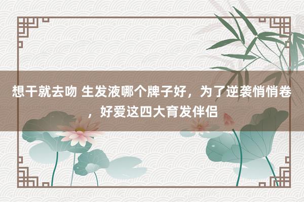 想干就去吻 生发液哪个牌子好，为了逆袭悄悄卷，好爱这四大育发伴侣