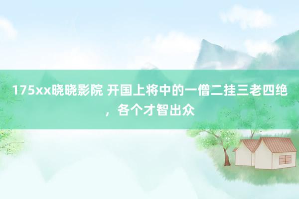 175xx晓晓影院 开国上将中的一僧二挂三老四绝，各个才智出众