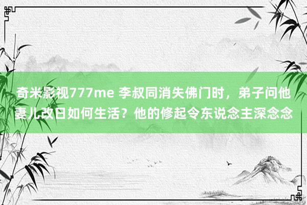 奇米影视777me 李叔同消失佛门时，弟子问他妻儿改日如何生活？他的修起令东说念主深念念