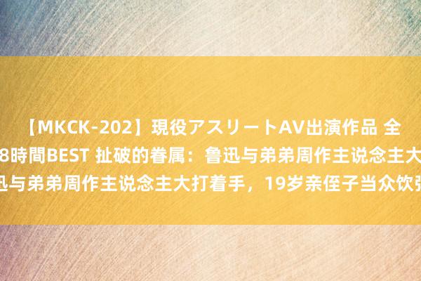 【MKCK-202】現役アスリートAV出演作品 全8TITLE全コーナー入り8時間BEST 扯破的眷属：鲁迅与弟弟周作主说念主大打着手，19岁亲侄子当众饮弹寻短见