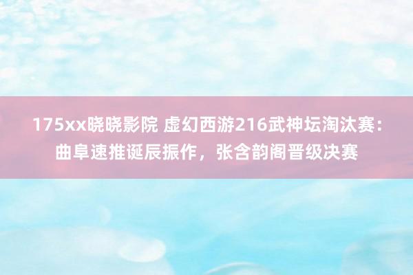 175xx晓晓影院 虚幻西游216武神坛淘汰赛：曲阜速推诞辰振作，张含韵阁晋级决赛