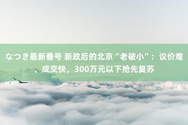 なつき最新番号 新政后的北京“老破小”：议价难、成交快，300万元以下抢先复苏