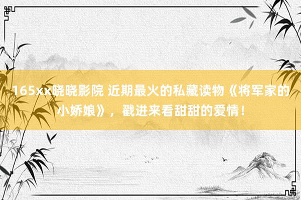 165xx晓晓影院 近期最火的私藏读物《将军家的小娇娘》，戳进来看甜甜的爱情！