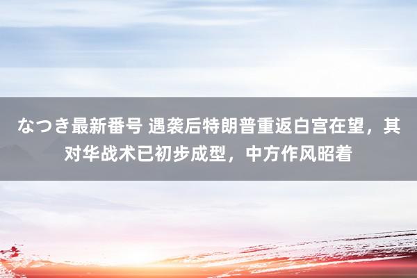 なつき最新番号 遇袭后特朗普重返白宫在望，其对华战术已初步成型，中方作风昭着