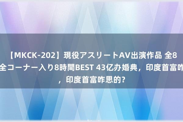 【MKCK-202】現役アスリートAV出演作品 全8TITLE全コーナー入り8時間BEST 43亿办婚典，印度首富咋思的？