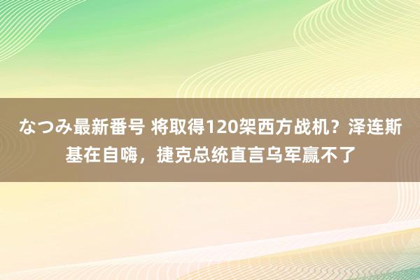 なつみ最新番号 将取得120架西方战机？泽连斯基在自嗨，捷克总统直言乌军赢不了