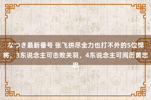 なつき最新番号 张飞拼尽全力也打不外的5位悍将，3东说念主可击败关羽，4东说念主可阅历黄忠