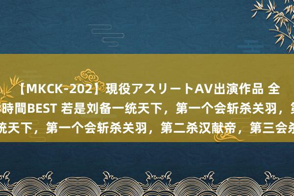 【MKCK-202】現役アスリートAV出演作品 全8TITLE全コーナー入り8時間BEST 若是刘备一统天下，第一个会斩杀关羽，第二杀汉献帝，第三会杀谁