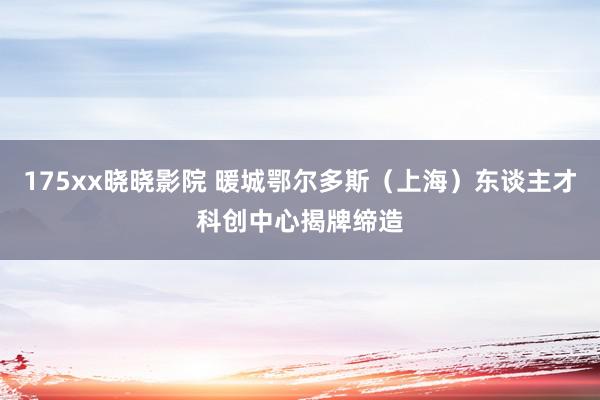 175xx晓晓影院 暖城鄂尔多斯（上海）东谈主才科创中心揭牌缔造