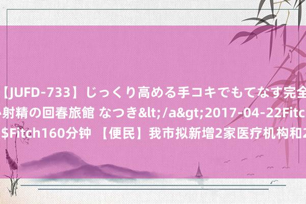 【JUFD-733】じっくり高める手コキでもてなす完全勃起ともの凄い射精の回春旅館 なつき</a>2017-04-22Fitch&$Fitch160分钟 【便民】我市拟新增2家医疗