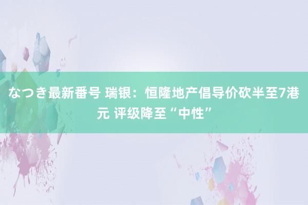 なつき最新番号 瑞银：恒隆地产倡导价砍半至7港元 评级降至“中性”