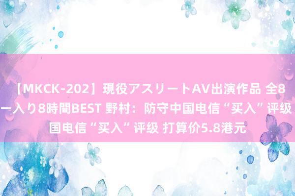 【MKCK-202】現役アスリートAV出演作品 全8TITLE全コーナー入り8時間BEST 野村：防守中国电信“买入”评级 打算价5.8港元