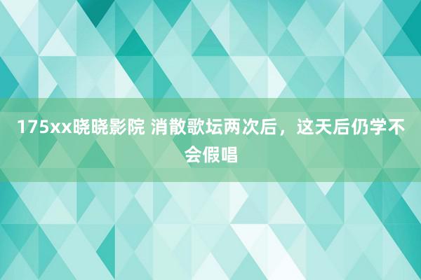 175xx晓晓影院 消散歌坛两次后，这天后仍学不会假唱