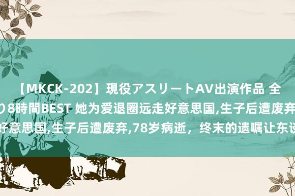 【MKCK-202】現役アスリートAV出演作品 全8TITLE全コーナー入り8時間BEST 她为爱退圈远走好意思国,生子后遭废弃,78岁病逝，终末的遗嘱让东谈主泪目