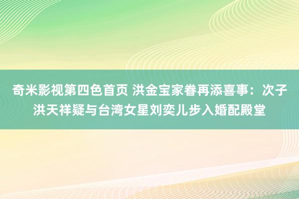 奇米影视第四色首页 洪金宝家眷再添喜事：次子洪天祥疑与台湾女星刘奕儿步入婚配殿堂