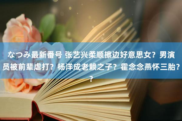 なつみ最新番号 张艺兴柔顺擦边好意思女？男演员被前辈虐打？杨洋成老赖之子？霍念念燕怀三胎？