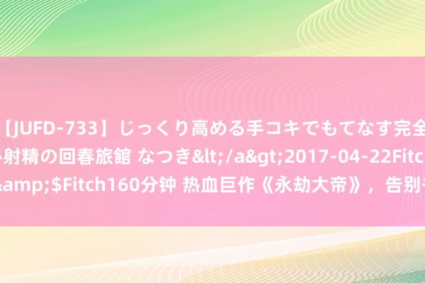 【JUFD-733】じっくり高める手コキでもてなす完全勃起ともの凄い射精の回春旅館 なつき</a>2017-04-22Fitch&$Fitch160分钟 热血巨作《永劫大帝》，告别