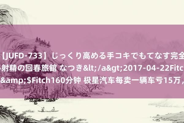 【JUFD-733】じっくり高める手コキでもてなす完全勃起ともの凄い射精の回春旅館 なつき</a>2017-04-22Fitch&$Fitch160分钟 极星汽车每卖一辆车亏15万