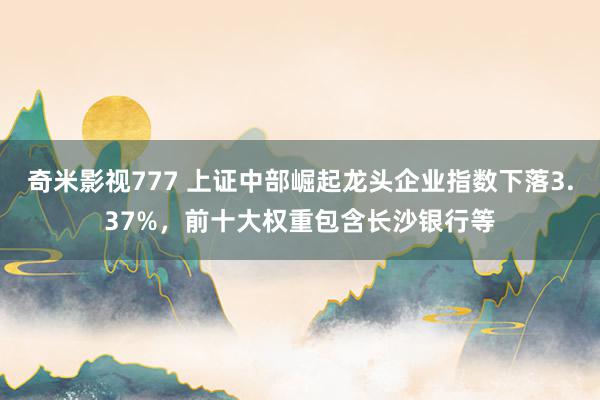 奇米影视777 上证中部崛起龙头企业指数下落3.37%，前十大权重包含长沙银行等