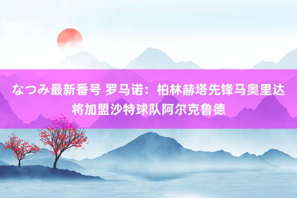 なつみ最新番号 罗马诺：柏林赫塔先锋马奥里达将加盟沙特球队阿尔克鲁德