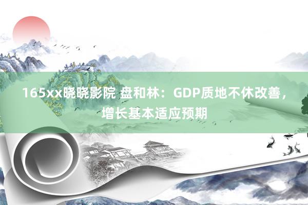 165xx晓晓影院 盘和林：GDP质地不休改善，增长基本适应预期